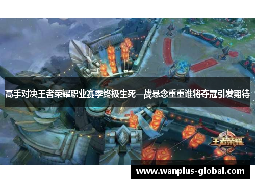 高手对决王者荣耀职业赛季终极生死一战悬念重重谁将夺冠引发期待
